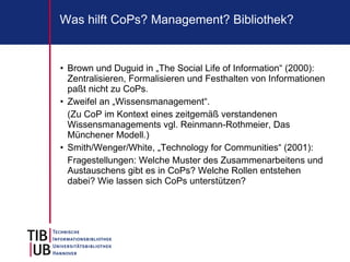 Was hilft CoPs? Management? Bibliothek?


• Brown und Duguid in „The Social Life of Information“ (2000):
  Zentralisieren, Formalisieren und Festhalten von Informationen
  paßt nicht zu CoPs.
• Zweifel an „Wissensmanagement“.
  (Zu CoP im Kontext eines zeitgemäß verstandenen
  Wissensmanagements vgl. Reinmann-Rothmeier, Das
  Münchener Modell.)
• Smith/Wenger/White, „Technology for Communities“ (2001):
  Fragestellungen: Welche Muster des Zusammenarbeitens und
  Austauschens gibt es in CoPs? Welche Rollen entstehen
  dabei? Wie lassen sich CoPs unterstützen?
 