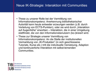 Neue IK-Strategie: Interaktion mit Communities


• These zu unserer Rolle bei der Vermittlung von
  Informationskompetenz: Anerkennung bibliothekarischer
  Autorität kann heute entweder erzwungen werden (z.B. durch
  Verteilung von ECTS-Punkten), oder sie wird durch „Interaktion
  auf Augenhöhe“ erworben – Interaktion, die in einer Umgebung
  stattfindet, die von den Informationsbenutzern (ko-)kreiert wird.
• These zur Strategie unserer Vermittlung von
  Informationskompetenz: An die Stelle der institutionellen
  Vermarktung von „IK-Produkten“ (in sich geschlossene
  Tutorials, Kurse etc.) tritt die individuelle Vernetzung, Adaption
  und kontinuierliche Interaktion mit selbst-lernenden
  Communities.
 