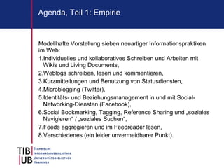 Agenda, Teil 1: Empirie


Modellhafte Vorstellung sieben neuartiger Informationspraktiken
im Web:
1.Individuelles und kollaboratives Schreiben und Arbeiten mit
  Wikis und Living Documents,
2.Weblogs schreiben, lesen und kommentieren,
3.Kurzmitteilungen und Benutzung von Statusdiensten,
4.Microblogging (Twitter),
5.Identitäts- und Beziehungsmanagement in und mit Social-
  Networking-Diensten (Facebook),
6.Social Bookmarking, Tagging, Reference Sharing und „soziales
  Navigieren“ / „soziales Suchen“,
7.Feeds aggregieren und im Feedreader lesen,
8.Verschiedenes (ein leider unvermeidbarer Punkt).
 