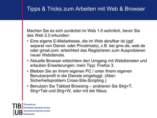 Tipps & Tricks zum Arbeiten mit Web & Browser


Machen Sie es sich zunächst im Web 1.0 wohnlich, bevor Sie
das Web 2.0 erkunden:
• Eine eigene E-Mailadresse, die im Web abrufbar ist (ggf.
  separat von Dienst- oder Privatmails), z.B. bei gmx.de, web.de
  oder gmail.com, erleichtert das Registrieren zum Ausprobieren
  neuer Webdienste.
• Aktuelle Browser erleichtern den Umgang mit Webdiensten und
  erlauben Erweiterungen; mein Tipp: Firefox 3.
• Bleiben Sie an ihrem eigenen PC / unter Ihrem eigenen
  Benutzerprofil in die Dienste eingeloggt. (Aber:
  Sicherheitsproblem Cross-Site-Scripting.)
• Benutzen Sie Tabbed Browsing – probieren Sie Strg+T,
  Strg+Tab und Strg+W, oder mit der Maus.
 
