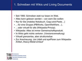 1. Schreiben mit Wikis und Living Documents


•   Seit 1995: Schreiben statt nur lesen im Web.
•   Alles kann gelesen werden – von wem Sie wollen:
•   Nur für Sie (mobiles Notizbuch, Copy-and-Paste…)
•   …für eine Gruppe (PBWorks, OpenWetWare…),
•   …oder virtuell für alle (Wikipedia-Prinzip).
•   Wikipedia: Alles ist immer Gemeinschaftsprodukt.
•   In Wikis geht nichts verloren. (Versionsverwaltung)
•   Virtuell grenzenlos, aber strukturierbar.
•   Zur Anschauung: Jon Udell und eyePlorer zum Wikipedia-
    Artikel „Heavy-Metal-Umlaut“
 