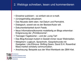 2. Weblogs schreiben, lesen und kommentieren


•   Einzelner publiziert – so einfach wie er e-mailt.
•   (Un)regelmäßig aktualisiert.
•   Das Neueste steht oben, hat Datum und Permalink.
•   Dialogisch, soweit wie es der Besitzer/Autor will.
•   Dokumentierbarkeit durch Feeds.
•   Neue Informationsökonomie modellartig an Blogs erkennbar:
    Entgrenzung der „Printökonomie“.
•   Teenager-Tagebücher – und der „Long Tail“.
•   Das Blog-Konzept mutiert in Gestalt immer neuer Webmedien.
•   Metaphern: Logbuch, Sprachrohr, Gesprächrunde mit
    Gastgeber. Lilia Efimova: Shifting Gears. David S.H. Rosenthal:
    Mass-market scholarly communication.
•   Anschauung: Beispiele aus der Wiwi-Werkbank der ZBW Kiel.
 