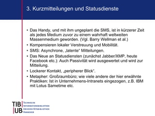 3. Kurzmitteilungen und Statusdienste


• Das Handy, und mit ihm ungeplant die SMS, ist in kürzerer Zeit
  als jedes Medium zuvor zu einem wahrhaft weltweiten
  Massenmedium geworden. (Vgl. Barry Wellman et al.)
• Kompensieren lokaler Verstreuung und Mobilität.
• SMS: Asynchrone, „latente“ Mitteilungen.
• Das Neue an Statusdiensten (zunächst Jabber/XMP, heute
  Facebook etc.): Auch Passivität wird ausgewertet und wird zur
  Mitteilung.
• Lockerer Kontakt, „peripherer Blick“.
• Metapher: Großraumbüro; wie viele andere der hier erwähnte
  Praktiken: Ist in Unternehmens-Intranets eingezogen, z.B. IBM
  mit Lotus Sametime etc.
 