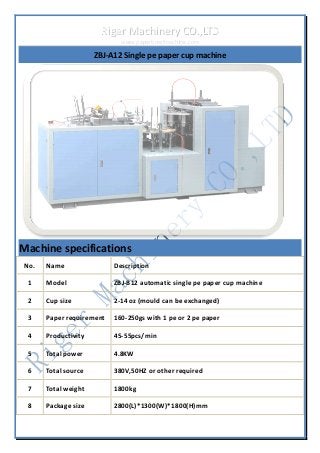 RRiiggeerr MMaacchhiinneerryy CCOO..,,LLTTDD 
wwwwww..ppaappeerrbboowwllmmaacchhiinnee..ccoomm 
ZBJ-A12 Single pe paper cup machine 
Machine specifications 
No. Name Description 
1 Model ZBJ-B12 automatic single pe paper cup machine 
2 Cup size 2-14 oz (mould can be exchanged) 
3 Paper requirement 160-250gs with 1 pe or 2 pe paper 
4 Productivity 45-55pcs/min 
5 Total power 4.8KW 
6 Total source 380V,50HZ or other required 
7 Total weight 1800kg 
8 Package size 2800(L)*1300(W)*1800(H)mm 
 