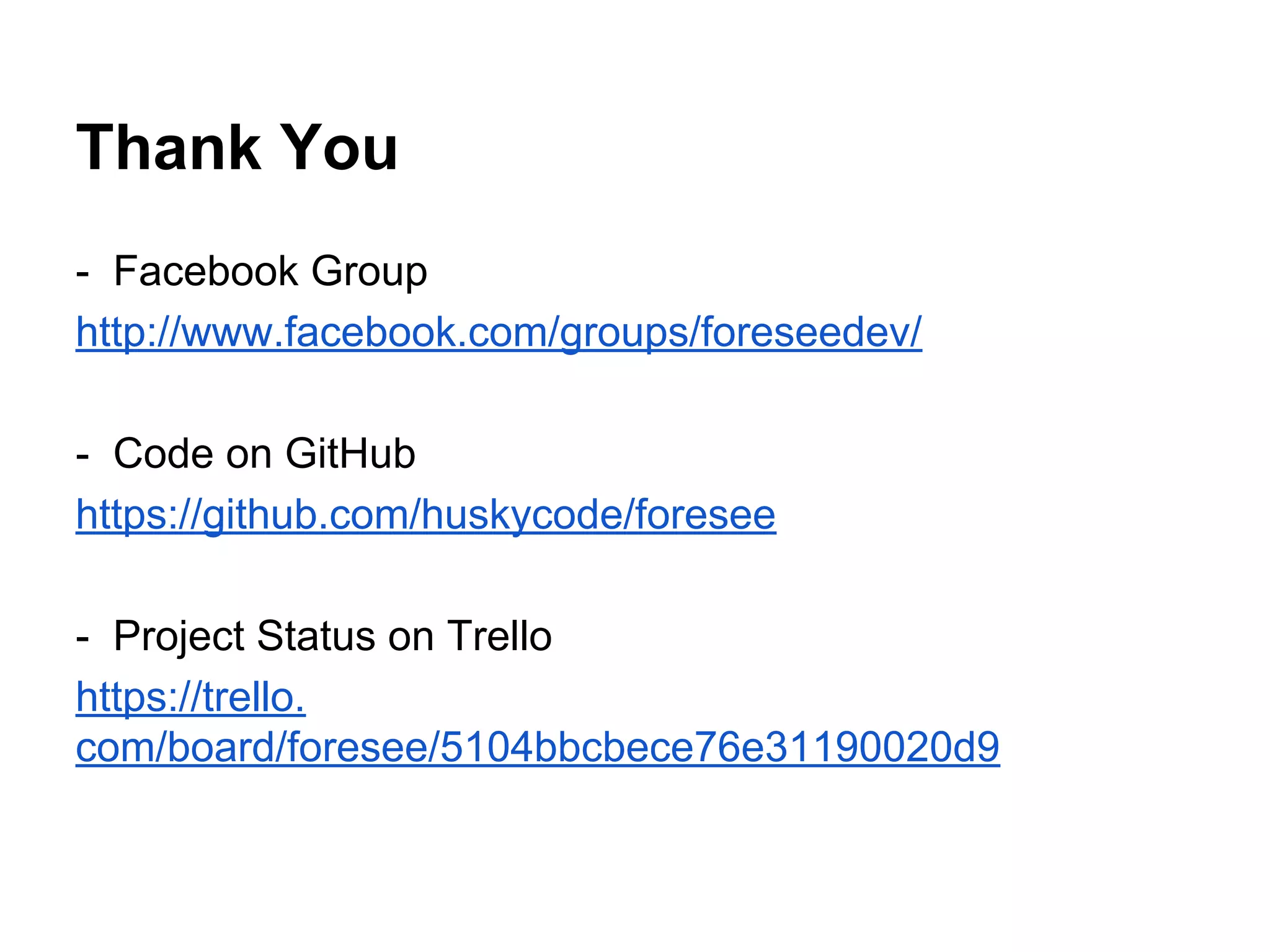 Thank You
- Facebook Group
http://www.facebook.com/groups/foreseedev/
- Code on GitHub
https://github.com/huskycode/foresee
- Project Status on Trello
https://trello.
com/board/foresee/5104bbcbece76e31190020d9
 
