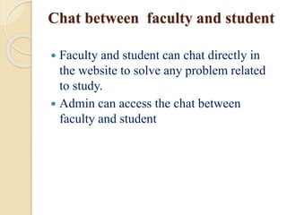 Chat between faculty and student
 Faculty and student can chat directly in
the website to solve any problem related
to study.
 Admin can access the chat between
faculty and student
 