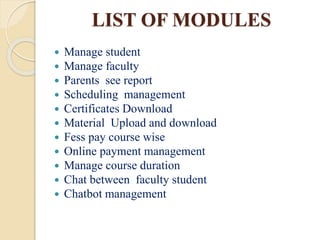 LIST OF MODULES
 Manage student
 Manage faculty
 Parents see report
 Scheduling management
 Certificates Download
 Material Upload and download
 Fess pay course wise
 Online payment management
 Manage course duration
 Chat between faculty student
 Chatbot management
 