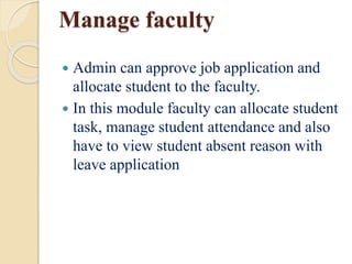 Manage faculty
 Admin can approve job application and
allocate student to the faculty.
 In this module faculty can allocate student
task, manage student attendance and also
have to view student absent reason with
leave application
 