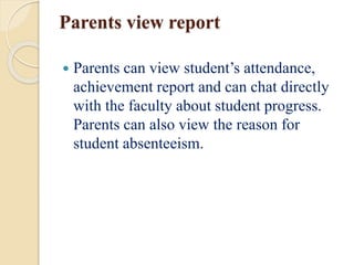 Parents view report
 Parents can view student’s attendance,
achievement report and can chat directly
with the faculty about student progress.
Parents can also view the reason for
student absenteeism.
 