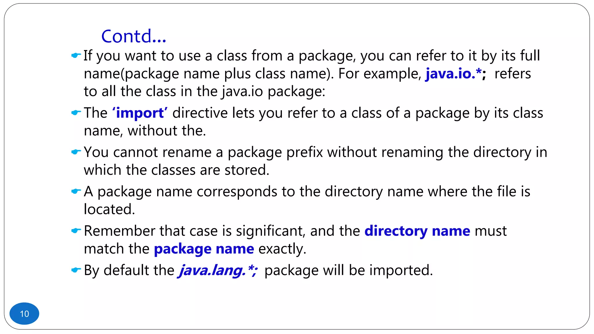 If you want to use a class from a package, you can refer to it by its full
name(package name plus class name). For example, java.io.*; refers
to all the class in the java.io package:
The ‘import’ directive lets you refer to a class of a package by its class
name, without the.
You cannot rename a package prefix without renaming the directory in
which the classes are stored.
A package name corresponds to the directory name where the file is
located.
Remember that case is significant, and the directory name must
match the package name exactly.
By default the java.lang.*; package will be imported.
10
Contd...
 