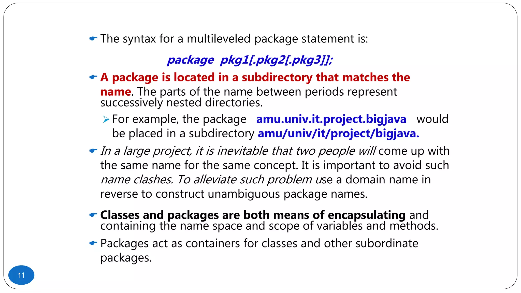  The syntax for a multileveled package statement is:
package pkg1[.pkg2[.pkg3]];
 A package is located in a subdirectory that matches the
name. The parts of the name between periods represent
successively nested directories.
 For example, the package amu.univ.it.project.bigjava would
be placed in a subdirectory amu/univ/it/project/bigjava.
 In a large project, it is inevitable that two people will come up with
the same name for the same concept. It is important to avoid such
name clashes. To alleviate such problem use a domain name in
reverse to construct unambiguous package names.
 Classes and packages are both means of encapsulating and
containing the name space and scope of variables and methods.
 Packages act as containers for classes and other subordinate
packages.
11
 