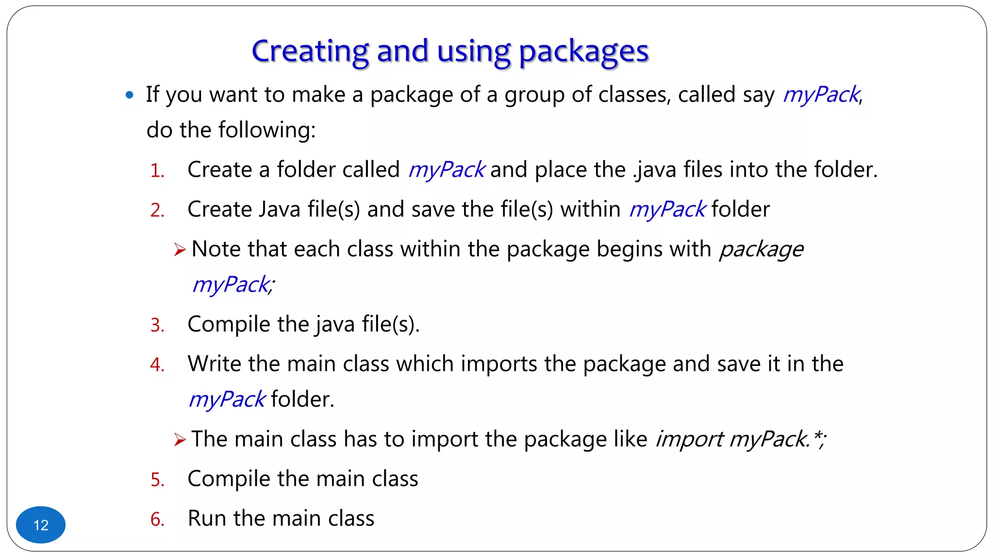 Creating and using packages
 If you want to make a package of a group of classes, called say myPack,
do the following:
1. Create a folder called myPack and place the .java files into the folder.
2. Create Java file(s) and save the file(s) within myPack folder
 Note that each class within the package begins with package
myPack;
3. Compile the java file(s).
4. Write the main class which imports the package and save it in the
myPack folder.
 The main class has to import the package like import myPack.*;
5. Compile the main class
6. Run the main class12
 