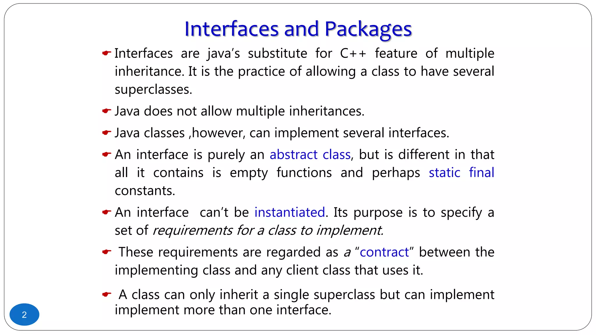 Interfaces and Packages
 Interfaces are java’s substitute for C++ feature of multiple
inheritance. It is the practice of allowing a class to have several
superclasses.
 Java does not allow multiple inheritances.
 Java classes ,however, can implement several interfaces.
 An interface is purely an abstract class, but is different in that
all it contains is empty functions and perhaps static final
constants.
 An interface can’t be instantiated. Its purpose is to specify a
set of requirements for a class to implement.
 These requirements are regarded as a “contract” between the
implementing class and any client class that uses it.
 A class can only inherit a single superclass but can implement
implement more than one interface.2
 