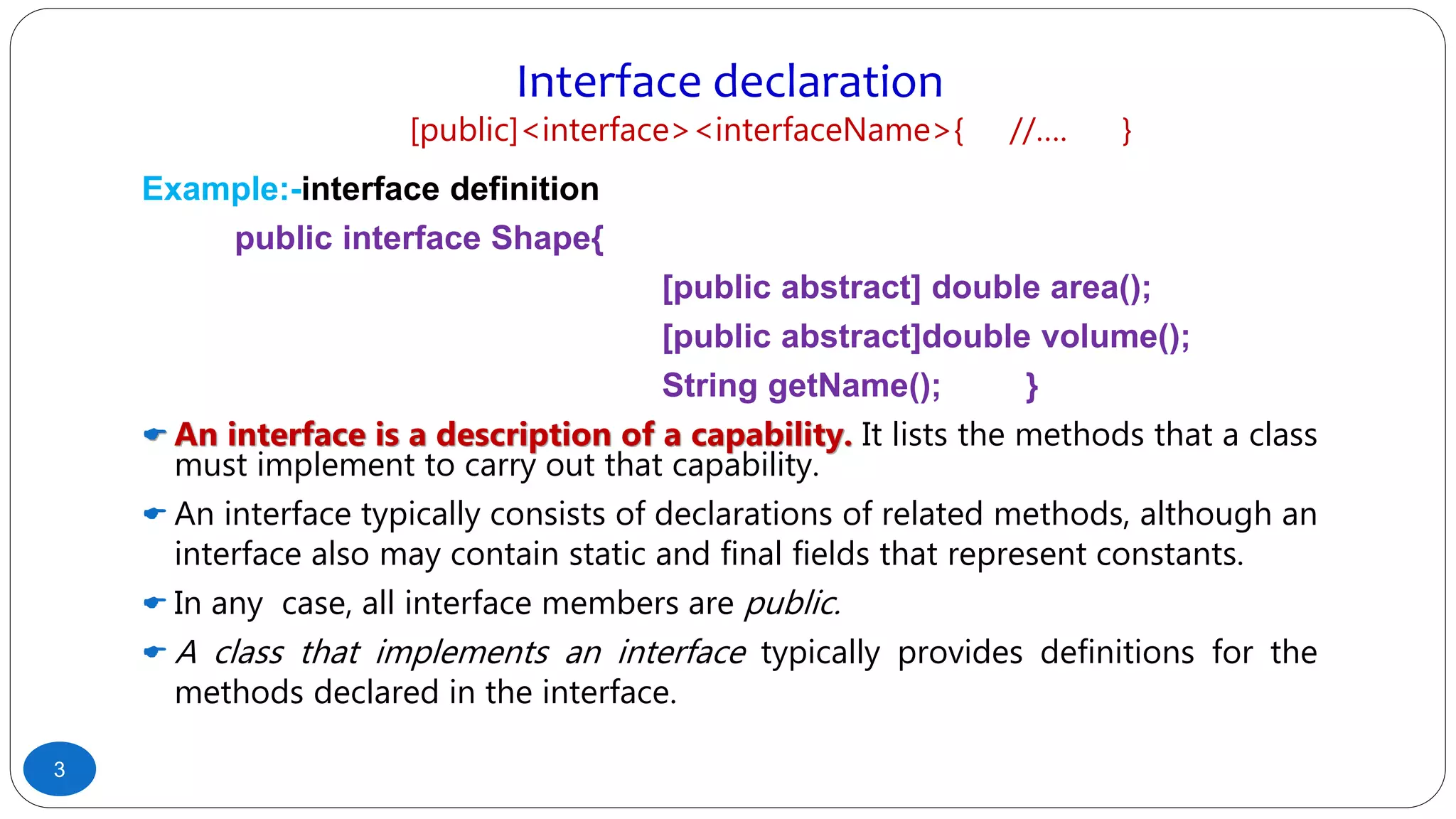Interface declaration
[public]<interface><interfaceName>{ //…. }
Example:-interface definition
public interface Shape{
[public abstract] double area();
[public abstract]double volume();
String getName(); }
 An interface is a description of a capability. It lists the methods that a class
must implement to carry out that capability.
 An interface typically consists of declarations of related methods, although an
interface also may contain static and final fields that represent constants.
 In any case, all interface members are public.
 A class that implements an interface typically provides definitions for the
methods declared in the interface.
3
 
