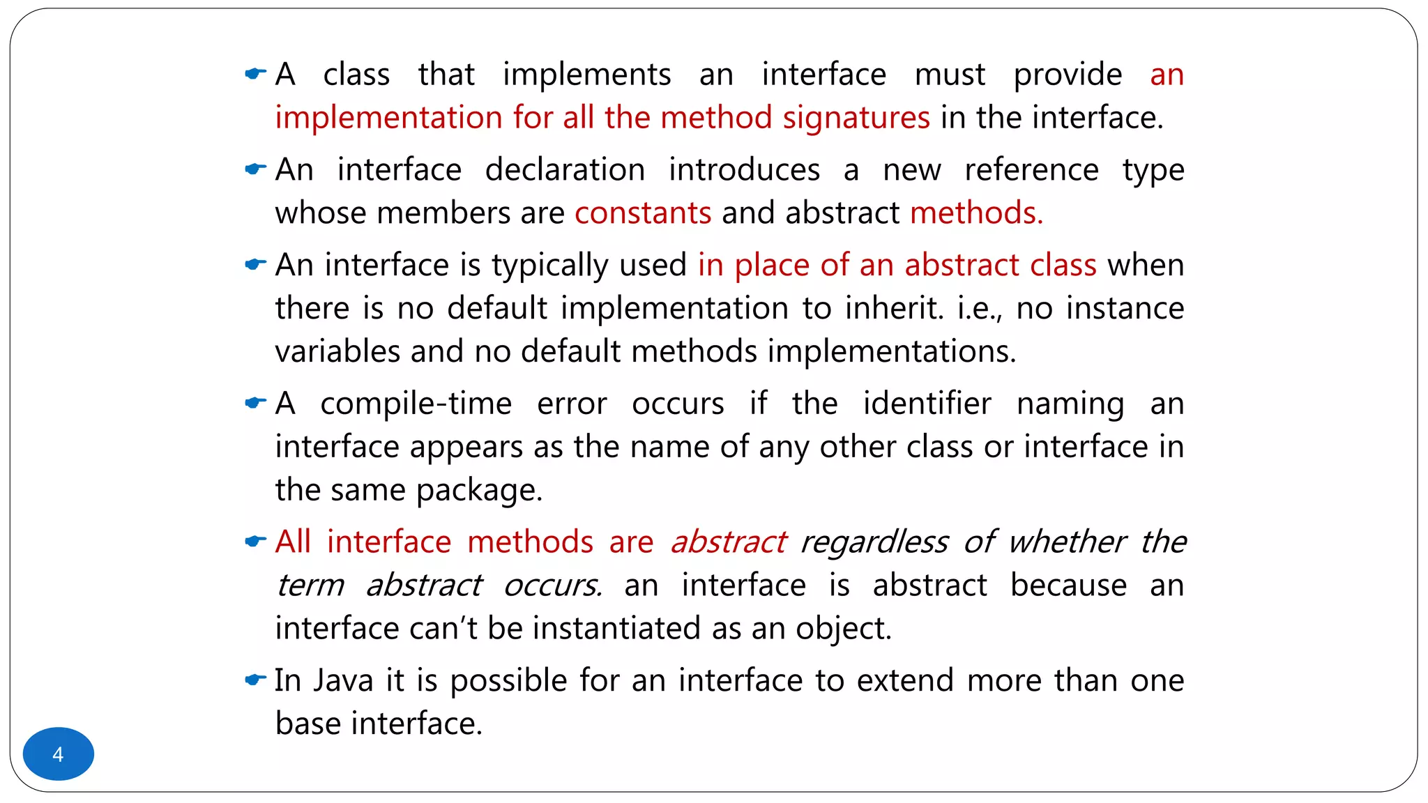  A class that implements an interface must provide an
implementation for all the method signatures in the interface.
 An interface declaration introduces a new reference type
whose members are constants and abstract methods.
 An interface is typically used in place of an abstract class when
there is no default implementation to inherit. i.e., no instance
variables and no default methods implementations.
 A compile-time error occurs if the identifier naming an
interface appears as the name of any other class or interface in
the same package.
 All interface methods are abstract regardless of whether the
term abstract occurs. an interface is abstract because an
interface can’t be instantiated as an object.
 In Java it is possible for an interface to extend more than one
base interface.
4
 