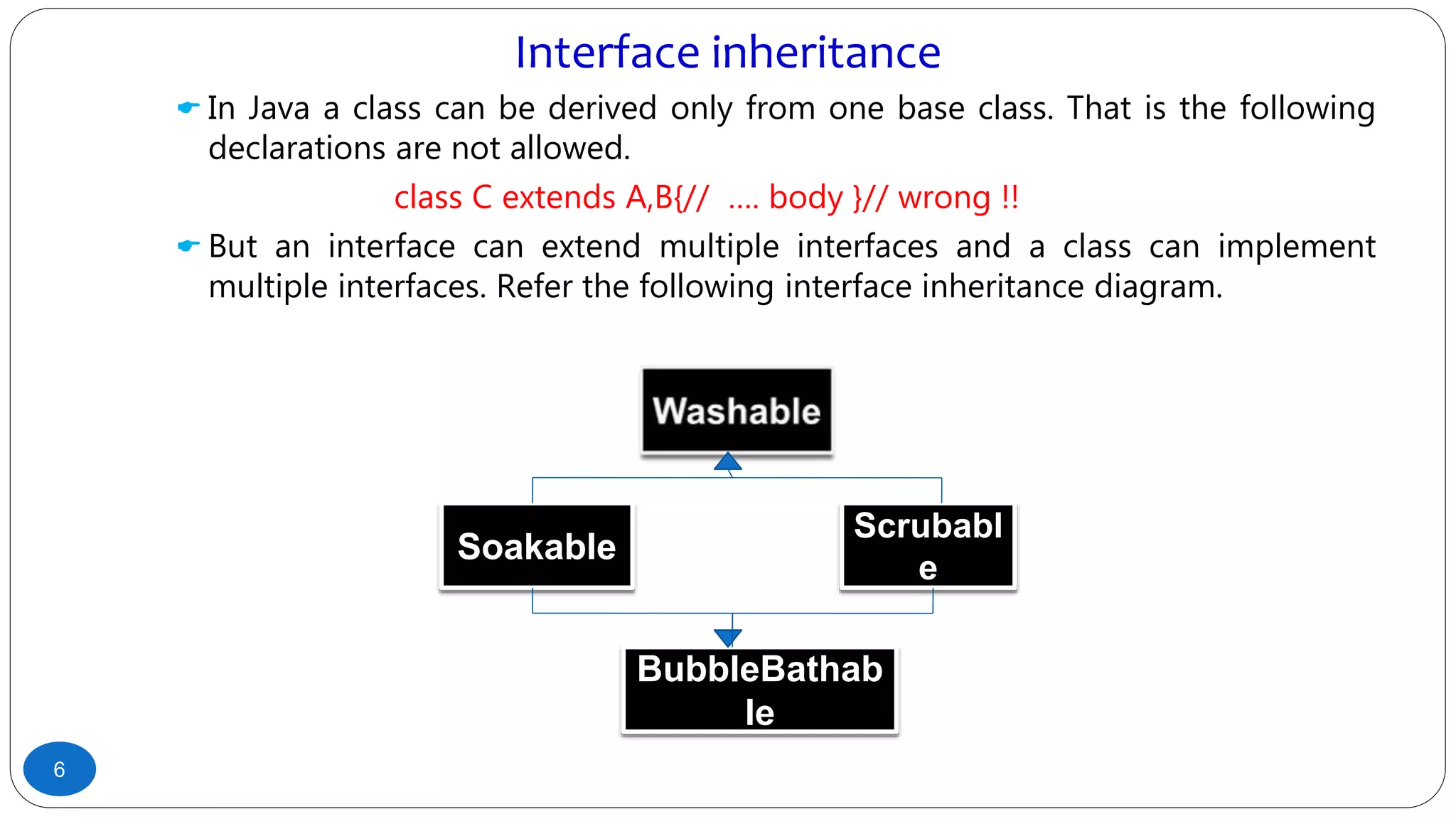 Interface inheritance
 In Java a class can be derived only from one base class. That is the following
declarations are not allowed.
class C extends A,B{// …. body }// wrong !!
 But an interface can extend multiple interfaces and a class can implement
multiple interfaces. Refer the following interface inheritance diagram.
6
Soakable
Scrubabl
e
BubbleBathab
le
 