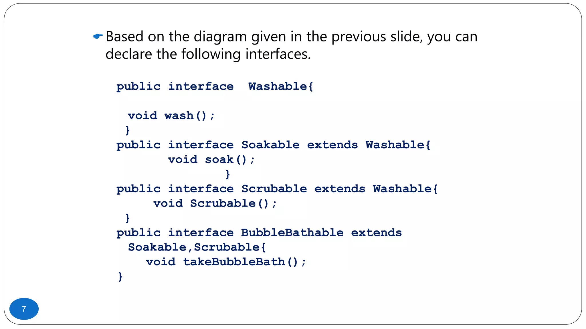 Based on the diagram given in the previous slide, you can
declare the following interfaces.
public interface Washable{
void wash();
}
public interface Soakable extends Washable{
void soak();
}
public interface Scrubable extends Washable{
void Scrubable();
}
public interface BubbleBathable extends
Soakable,Scrubable{
void takeBubbleBath();
}
7
 