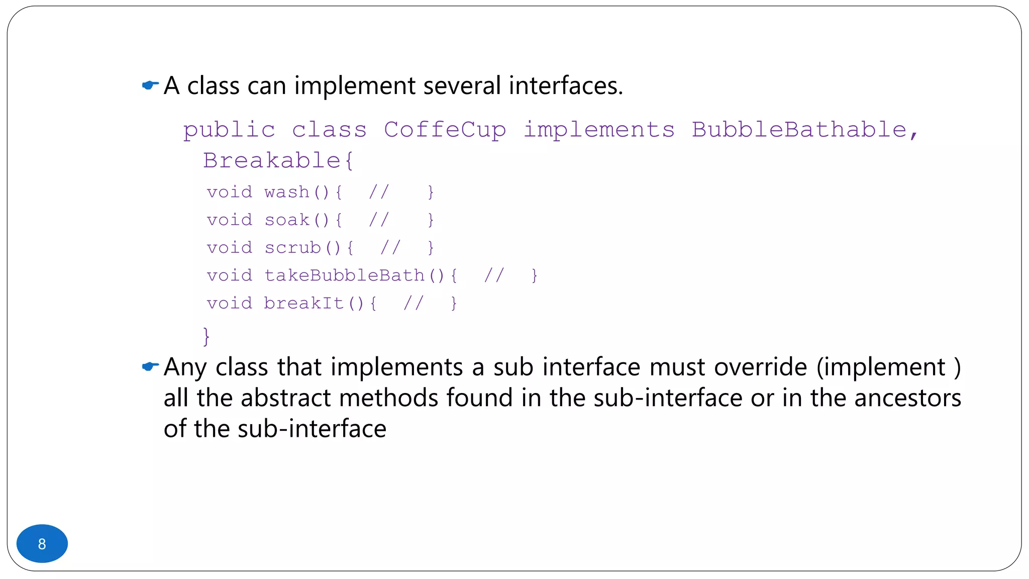 A class can implement several interfaces.
public class CoffeCup implements BubbleBathable,
Breakable{
void wash(){ // }
void soak(){ // }
void scrub(){ // }
void takeBubbleBath(){ // }
void breakIt(){ // }
}
Any class that implements a sub interface must override (implement )
all the abstract methods found in the sub-interface or in the ancestors
of the sub-interface
8
 