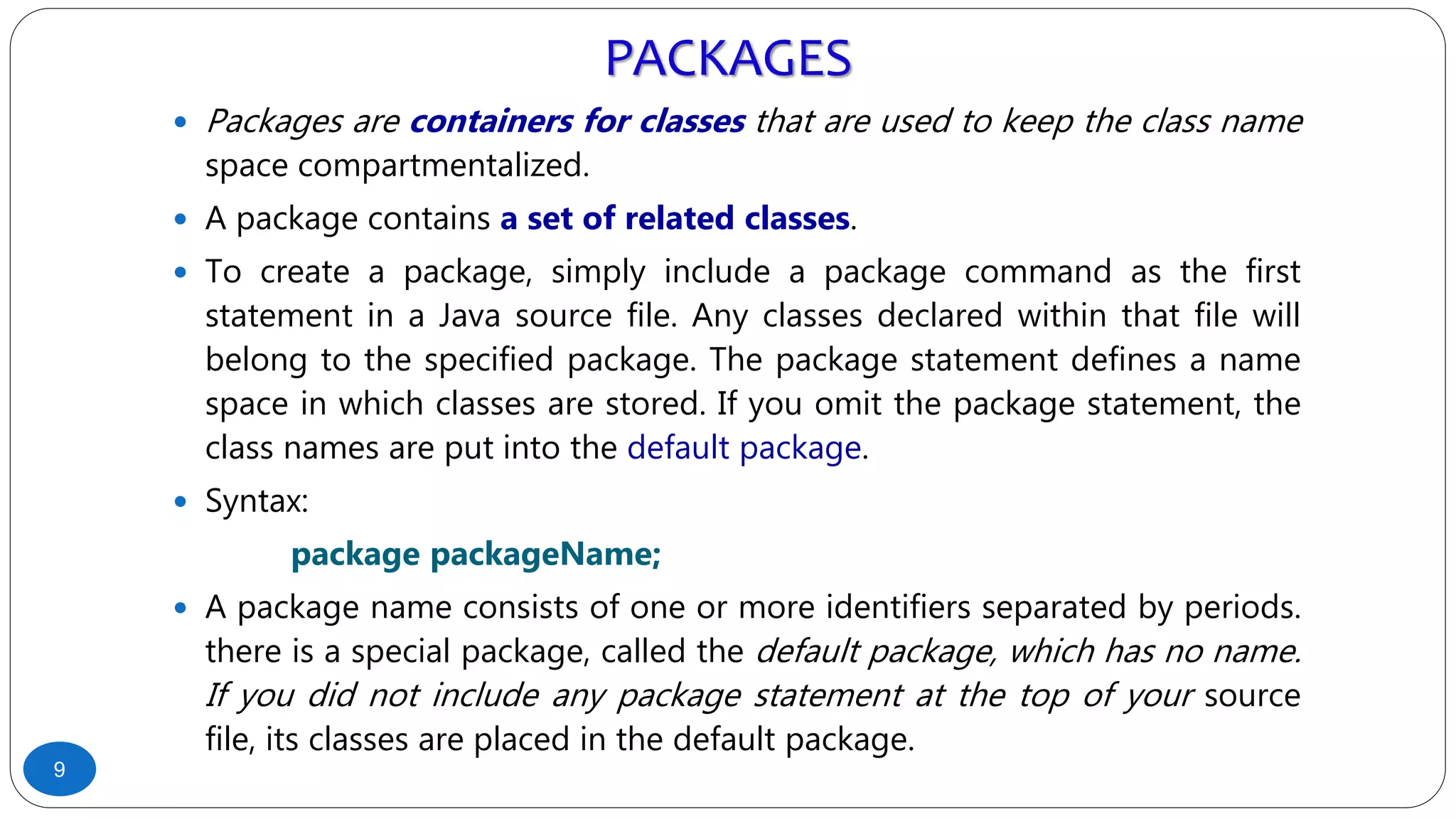 PACKAGES
 Packages are containers for classes that are used to keep the class name
space compartmentalized.
 A package contains a set of related classes.
 To create a package, simply include a package command as the first
statement in a Java source file. Any classes declared within that file will
belong to the specified package. The package statement defines a name
space in which classes are stored. If you omit the package statement, the
class names are put into the default package.
 Syntax:
package packageName;
 A package name consists of one or more identifiers separated by periods.
there is a special package, called the default package, which has no name.
If you did not include any package statement at the top of your source
file, its classes are placed in the default package.
9
 