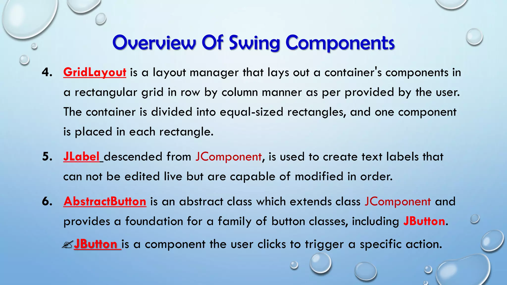 Overview Of Swing Components
4. GridLayout is a layout manager that lays out a container's components in
a rectangular grid in row by column manner as per provided by the user.
The container is divided into equal-sized rectangles, and one component
is placed in each rectangle.
5. JLabel descended from JComponent, is used to create text labels that
can not be edited live but are capable of modified in order.
6. AbstractButton is an abstract class which extends class JComponent and
provides a foundation for a family of button classes, including JButton.
JButton is a component the user clicks to trigger a specific action.
 