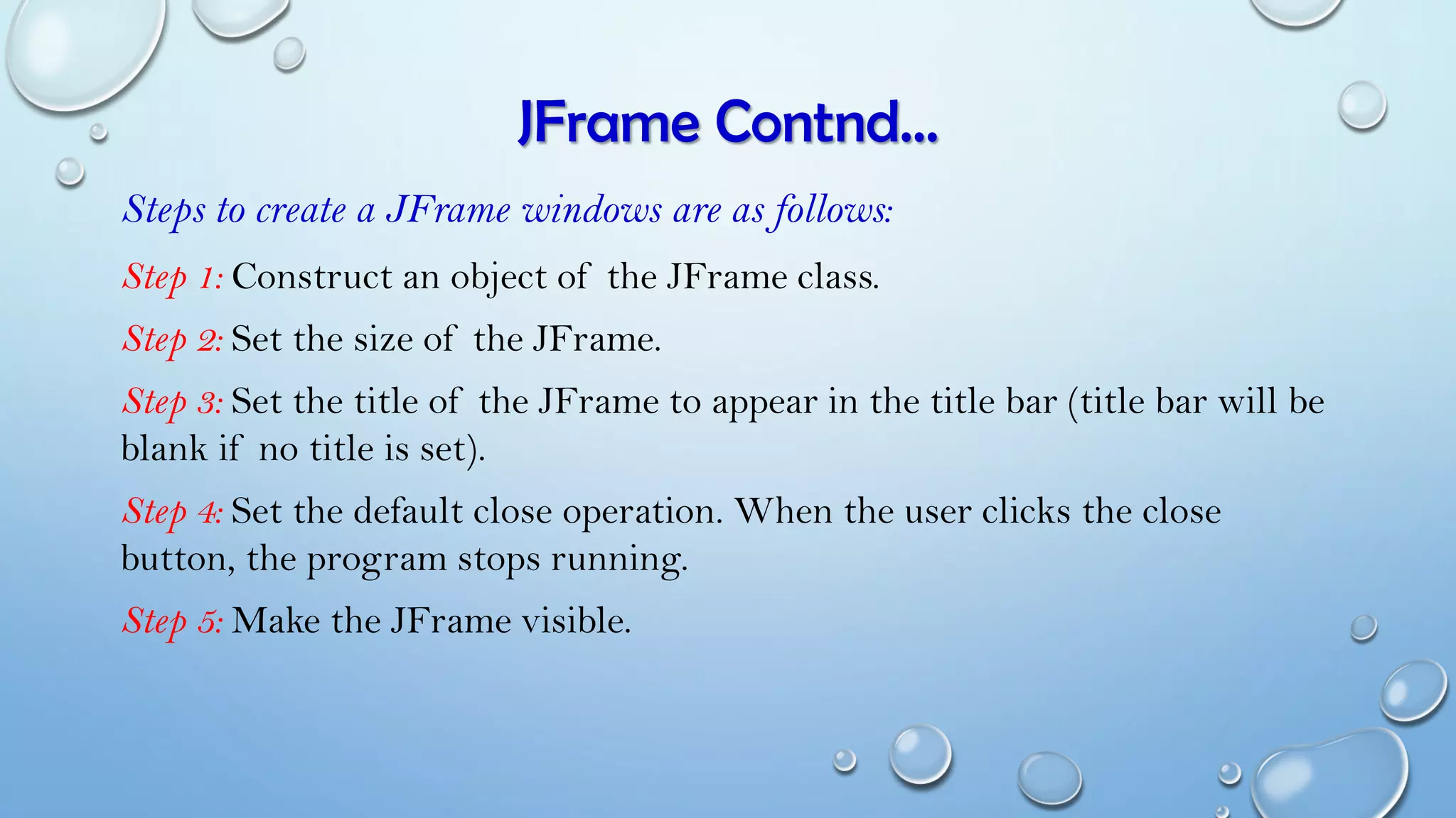 JFrame Contnd…
Steps to create a JFrame windows are as follows:
Step 1: Construct an object of the JFrame class.
Step 2: Set the size of the JFrame.
Step 3: Set the title of the JFrame to appear in the title bar (title bar will be
blank if no title is set).
Step 4: Set the default close operation. When the user clicks the close
button, the program stops running.
Step 5: Make the JFrame visible.
 