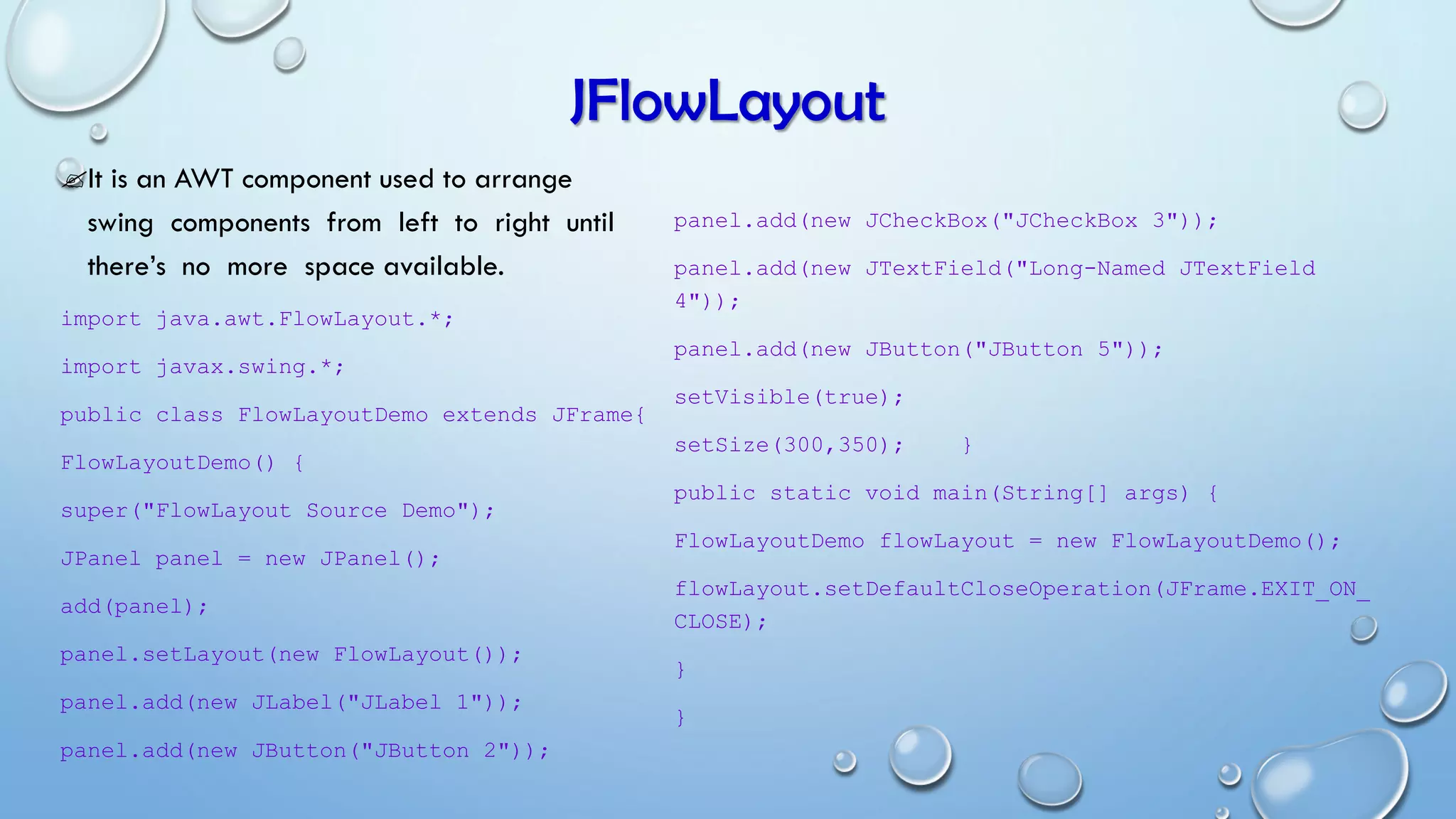 JFlowLayout
It is an AWT component used to arrange
swing components from left to right until
there’s no more space available.
import java.awt.FlowLayout.*;
import javax.swing.*;
public class FlowLayoutDemo extends JFrame{
FlowLayoutDemo() {
super("FlowLayout Source Demo");
JPanel panel = new JPanel();
add(panel);
panel.setLayout(new FlowLayout());
panel.add(new JLabel("JLabel 1"));
panel.add(new JButton("JButton 2"));
panel.add(new JCheckBox("JCheckBox 3"));
panel.add(new JTextField("Long-Named JTextField
4"));
panel.add(new JButton("JButton 5"));
setVisible(true);
setSize(300,350); }
public static void main(String[] args) {
FlowLayoutDemo flowLayout = new FlowLayoutDemo();
flowLayout.setDefaultCloseOperation(JFrame.EXIT_ON_
CLOSE);
}
}
 