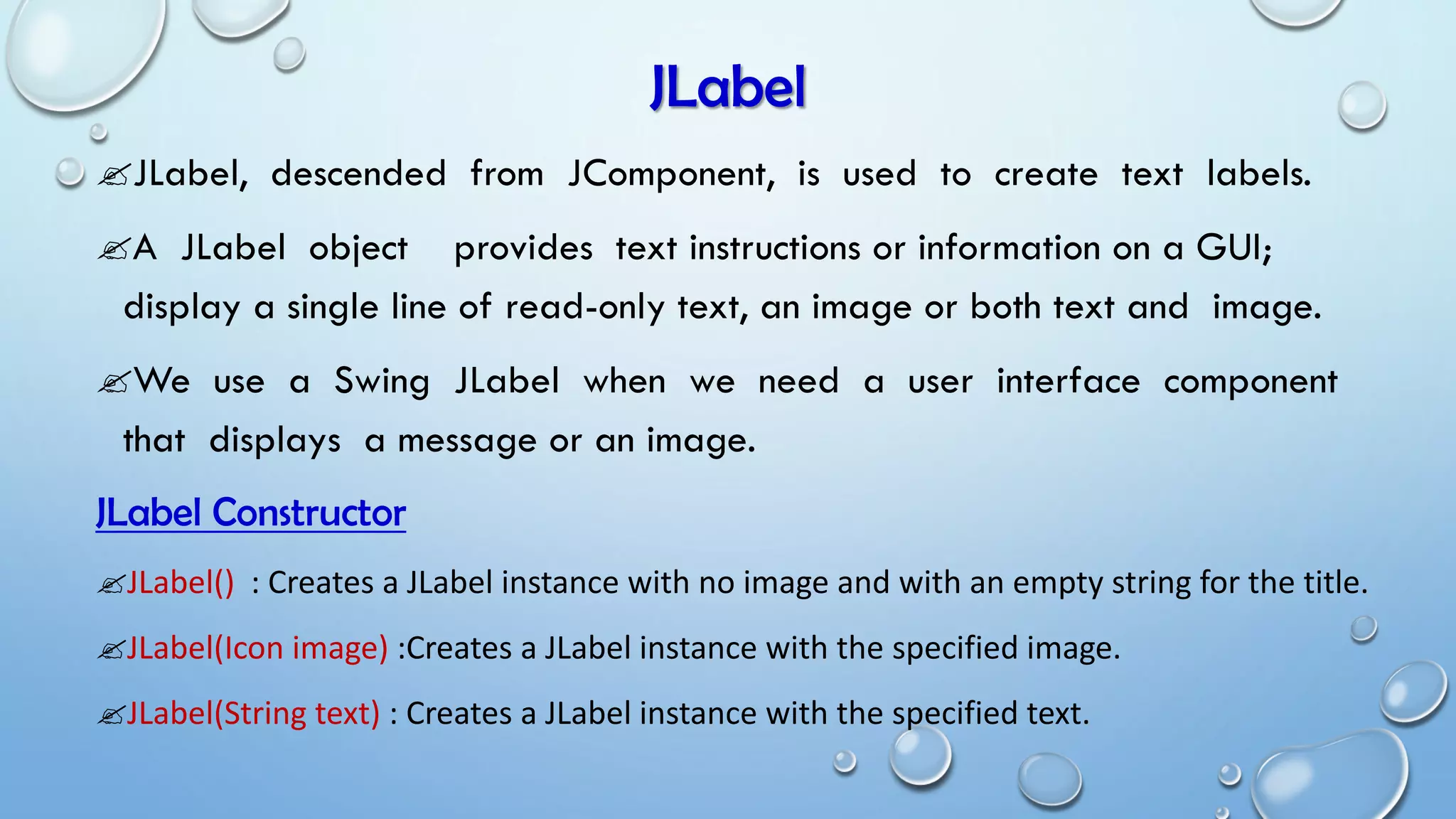 JLabel
JLabel, descended from JComponent, is used to create text labels.
A JLabel object provides text instructions or information on a GUI;
display a single line of read-only text, an image or both text and image.
We use a Swing JLabel when we need a user interface component
that displays a message or an image.
JLabel Constructor
JLabel() : Creates a JLabel instance with no image and with an empty string for the title.
JLabel(Icon image) :Creates a JLabel instance with the specified image.
JLabel(String text) : Creates a JLabel instance with the specified text.
 