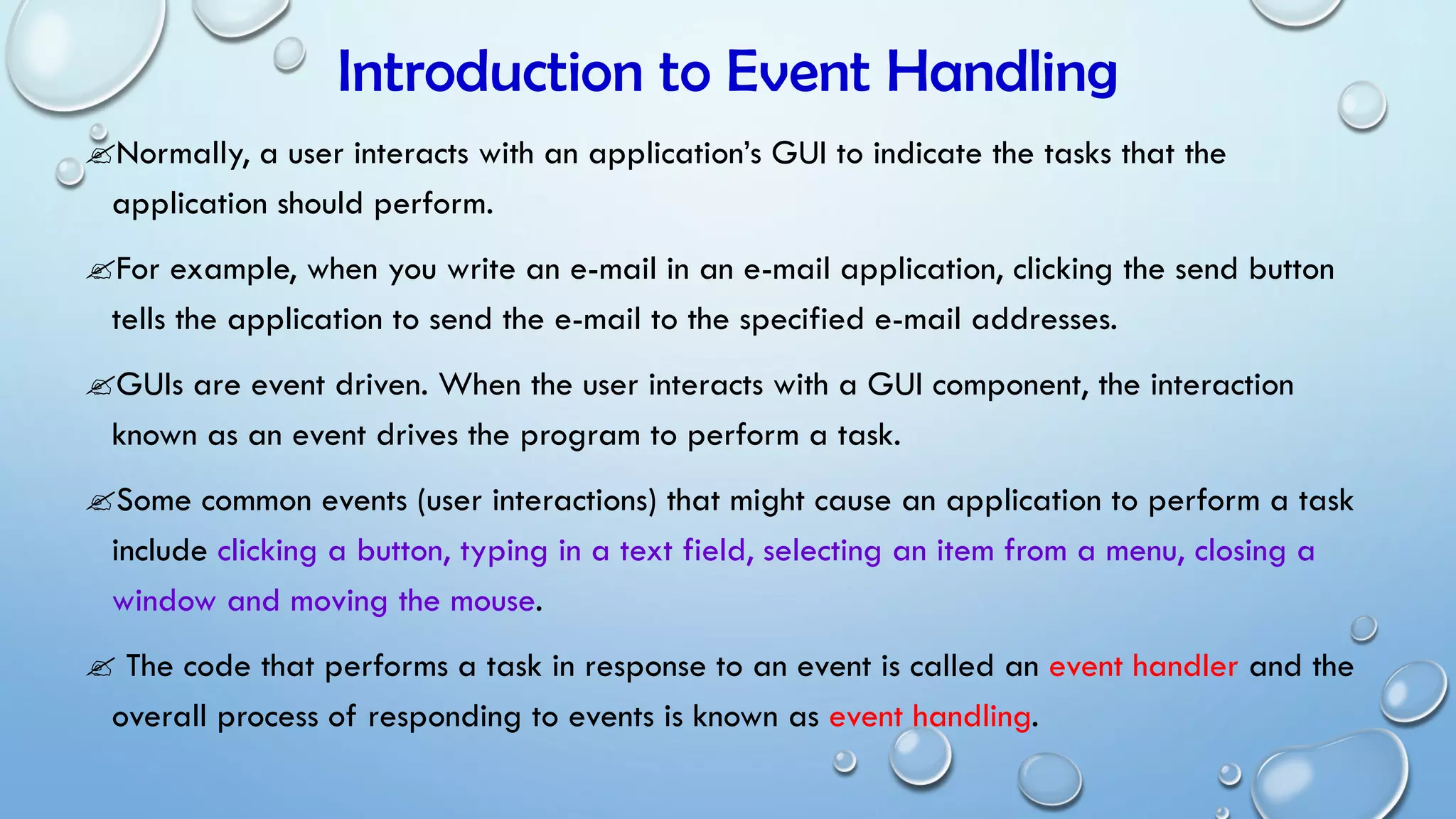 Introduction to Event Handling
Normally, a user interacts with an application’s GUI to indicate the tasks that the
application should perform.
For example, when you write an e-mail in an e-mail application, clicking the send button
tells the application to send the e-mail to the specified e-mail addresses.
GUIs are event driven. When the user interacts with a GUI component, the interaction
known as an event drives the program to perform a task.
Some common events (user interactions) that might cause an application to perform a task
include clicking a button, typing in a text field, selecting an item from a menu, closing a
window and moving the mouse.
 The code that performs a task in response to an event is called an event handler and the
overall process of responding to events is known as event handling.
 