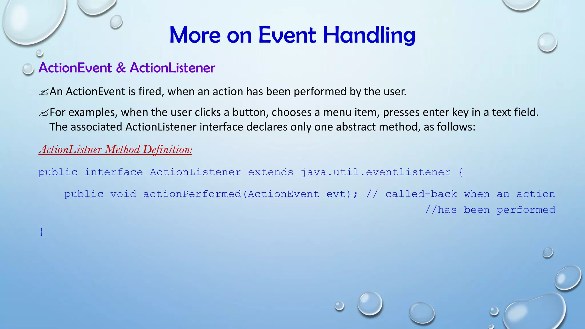 More on Event Handling
ActionEvent & ActionListener
An ActionEvent is fired, when an action has been performed by the user.
For examples, when the user clicks a button, chooses a menu item, presses enter key in a text field.
The associated ActionListener interface declares only one abstract method, as follows:
ActionListner Method Definition:
public interface ActionListener extends java.util.eventlistener {
public void actionPerformed(ActionEvent evt); // called-back when an action
//has been performed
}
 