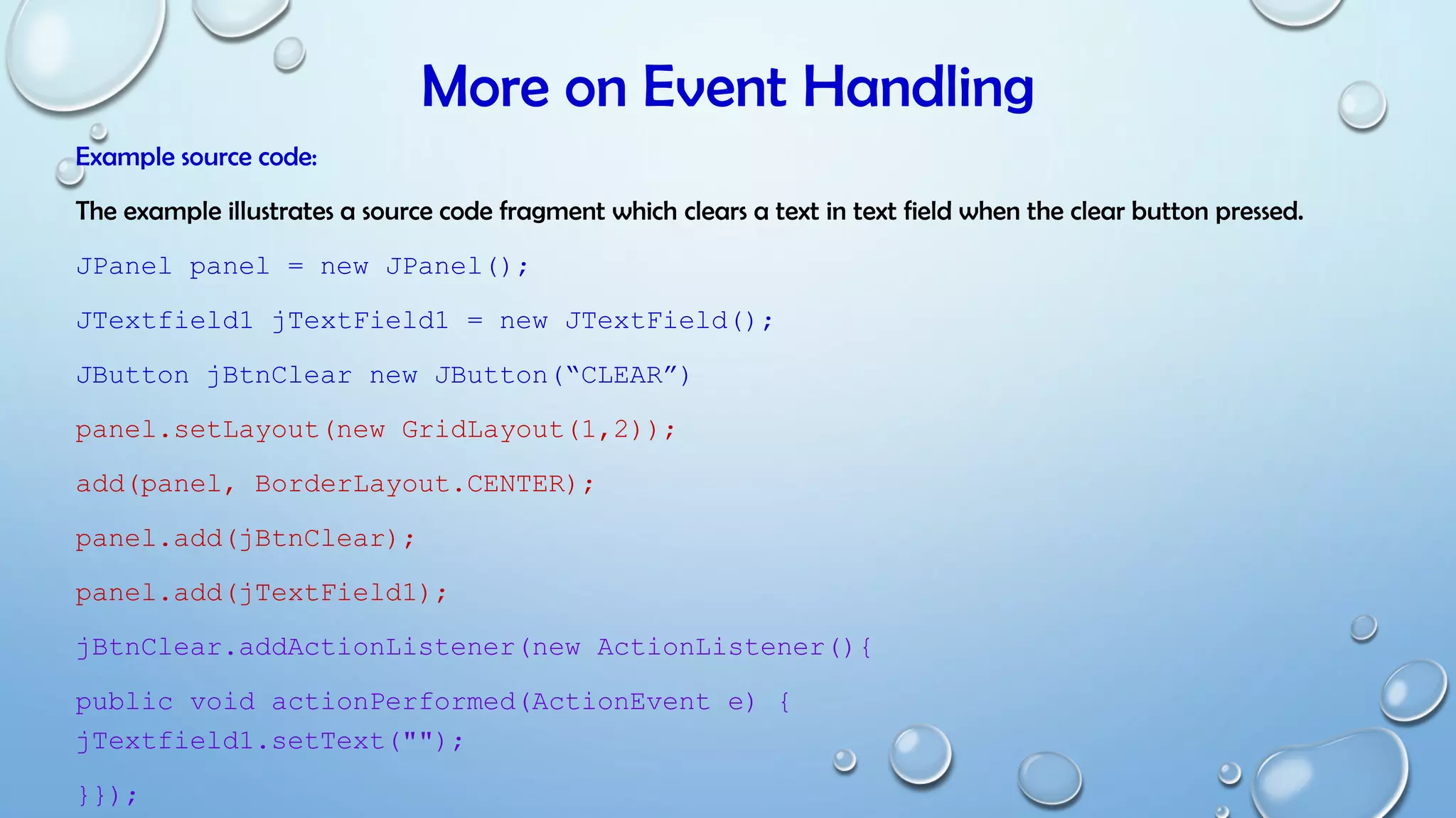 More on Event Handling
Example source code:
The example illustrates a source code fragment which clears a text in text field when the clear button pressed.
JPanel panel = new JPanel();
JTextfield1 jTextField1 = new JTextField();
JButton jBtnClear new JButton(“CLEAR”)
panel.setLayout(new GridLayout(1,2));
add(panel, BorderLayout.CENTER);
panel.add(jBtnClear);
panel.add(jTextField1);
jBtnClear.addActionListener(new ActionListener(){
public void actionPerformed(ActionEvent e) {
jTextfield1.setText("");
}});
 