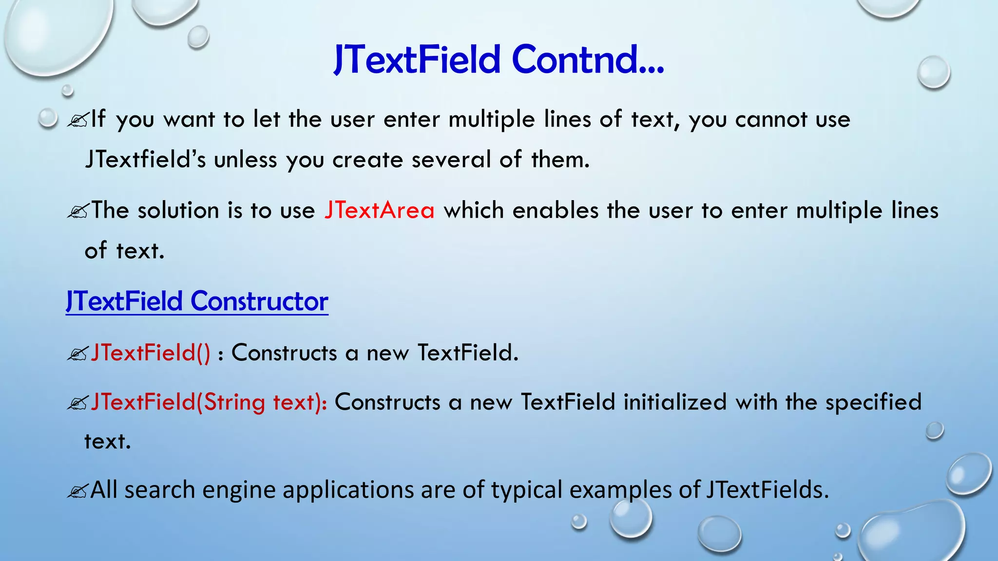 JTextField Contnd…
If you want to let the user enter multiple lines of text, you cannot use
JTextfield’s unless you create several of them.
The solution is to use JTextArea which enables the user to enter multiple lines
of text.
JTextField Constructor
JTextField() : Constructs a new TextField.
JTextField(String text): Constructs a new TextField initialized with the specified
text.
All search engine applications are of typical examples of JTextFields.
 
