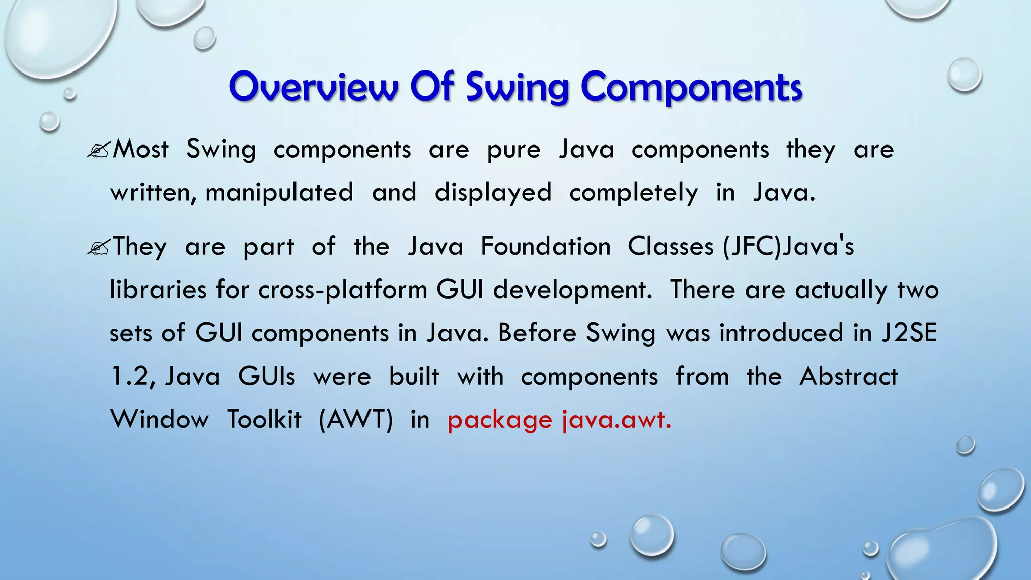 Overview Of Swing Components
Most Swing components are pure Java components they are
written, manipulated and displayed completely in Java.
They are part of the Java Foundation Classes (JFC)Java's
libraries for cross-platform GUI development. There are actually two
sets of GUI components in Java. Before Swing was introduced in J2SE
1.2, Java GUIs were built with components from the Abstract
Window Toolkit (AWT) in package java.awt.
 