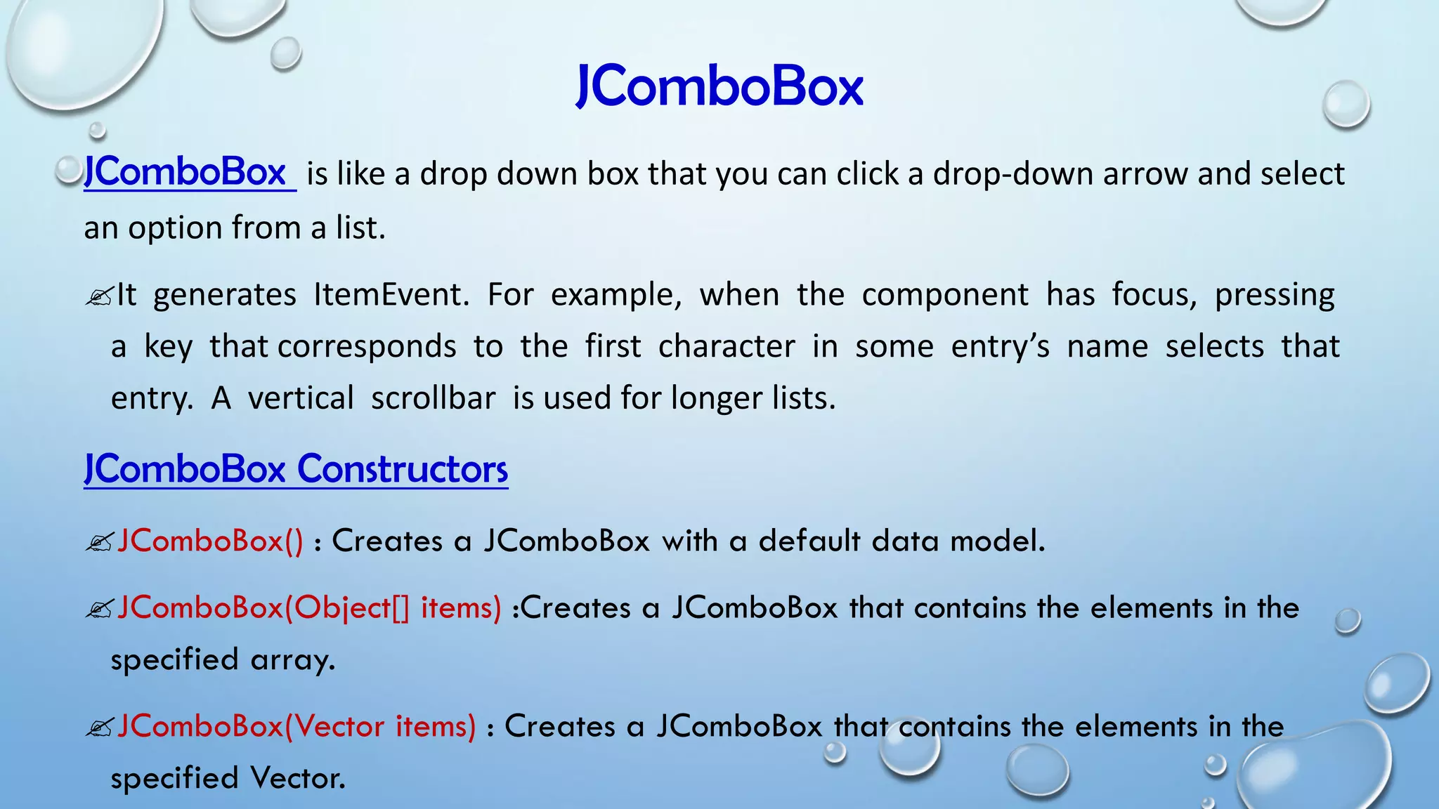 JComboBox
JComboBox is like a drop down box that you can click a drop-down arrow and select
an option from a list.
It generates ItemEvent. For example, when the component has focus, pressing
a key that corresponds to the first character in some entry’s name selects that
entry. A vertical scrollbar is used for longer lists.
JComboBox Constructors
JComboBox() : Creates a JComboBox with a default data model.
JComboBox(Object[] items) :Creates a JComboBox that contains the elements in the
specified array.
JComboBox(Vector items) : Creates a JComboBox that contains the elements in the
specified Vector.
 
