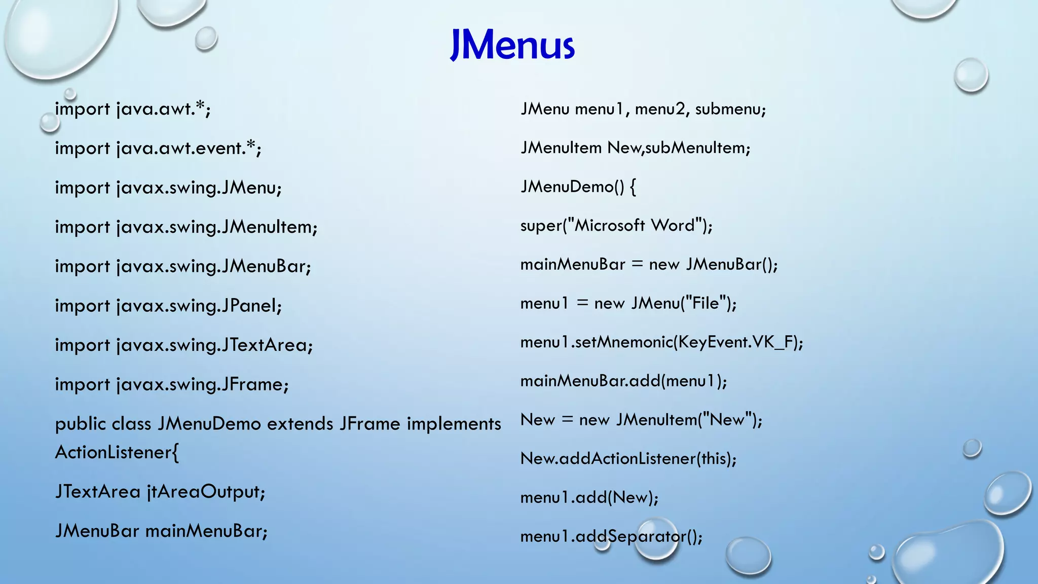 JMenus
import java.awt.*;
import java.awt.event.*;
import javax.swing.JMenu;
import javax.swing.JMenuItem;
import javax.swing.JMenuBar;
import javax.swing.JPanel;
import javax.swing.JTextArea;
import javax.swing.JFrame;
public class JMenuDemo extends JFrame implements
ActionListener{
JTextArea jtAreaOutput;
JMenuBar mainMenuBar;
JMenu menu1, menu2, submenu;
JMenuItem New,subMenuItem;
JMenuDemo() {
super("Microsoft Word");
mainMenuBar = new JMenuBar();
menu1 = new JMenu("File");
menu1.setMnemonic(KeyEvent.VK_F);
mainMenuBar.add(menu1);
New = new JMenuItem("New");
New.addActionListener(this);
menu1.add(New);
menu1.addSeparator();
 