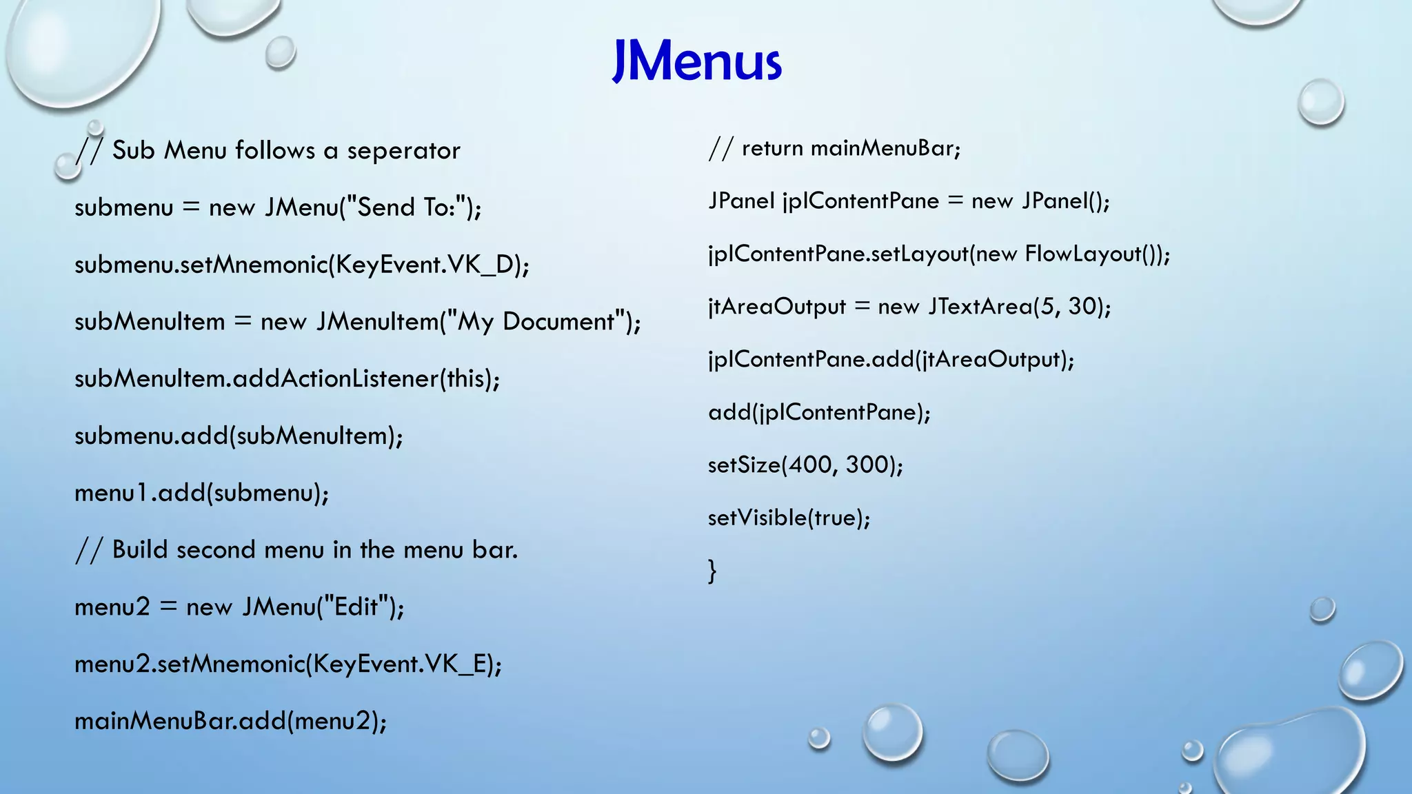 JMenus
// Sub Menu follows a seperator
submenu = new JMenu("Send To:");
submenu.setMnemonic(KeyEvent.VK_D);
subMenuItem = new JMenuItem("My Document");
subMenuItem.addActionListener(this);
submenu.add(subMenuItem);
menu1.add(submenu);
// Build second menu in the menu bar.
menu2 = new JMenu("Edit");
menu2.setMnemonic(KeyEvent.VK_E);
mainMenuBar.add(menu2);
// return mainMenuBar;
JPanel jplContentPane = new JPanel();
jplContentPane.setLayout(new FlowLayout());
jtAreaOutput = new JTextArea(5, 30);
jplContentPane.add(jtAreaOutput);
add(jplContentPane);
setSize(400, 300);
setVisible(true);
}
 