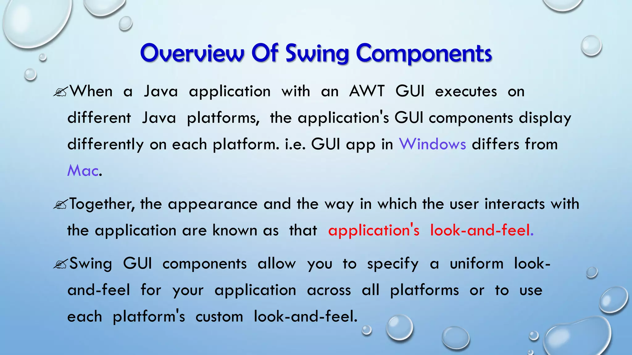 When a Java application with an AWT GUI executes on
different Java platforms, the application's GUI components display
differently on each platform. i.e. GUI app in Windows differs from
Mac.
Together, the appearance and the way in which the user interacts with
the application are known as that application's look-and-feel.
Swing GUI components allow you to specify a uniform look-
and-feel for your application across all platforms or to use
each platform's custom look-and-feel.
Overview Of Swing Components
 