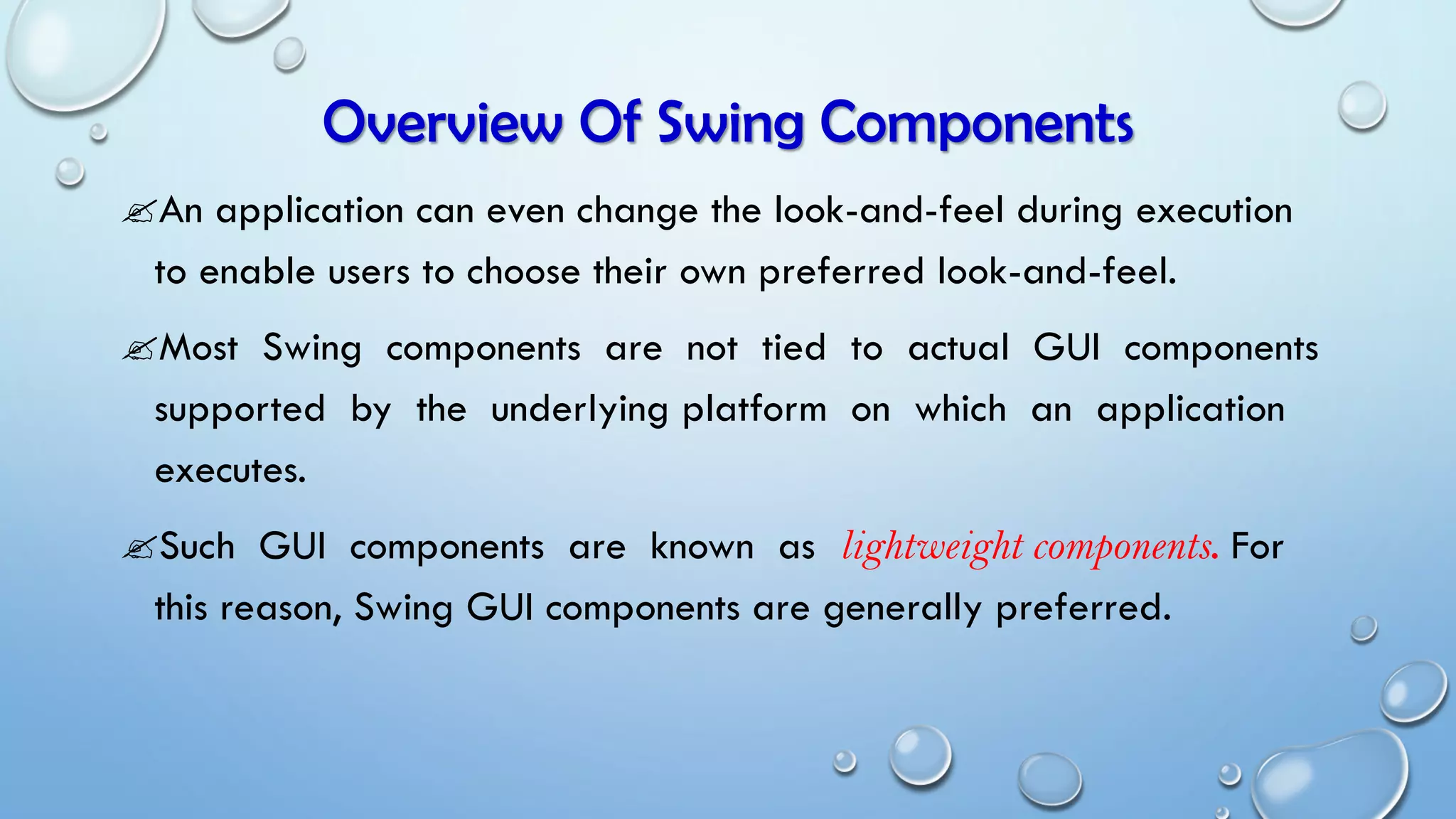 Overview Of Swing Components
An application can even change the look-and-feel during execution
to enable users to choose their own preferred look-and-feel.
Most Swing components are not tied to actual GUI components
supported by the underlying platform on which an application
executes.
Such GUI components are known as lightweight components. For
this reason, Swing GUI components are generally preferred.
 