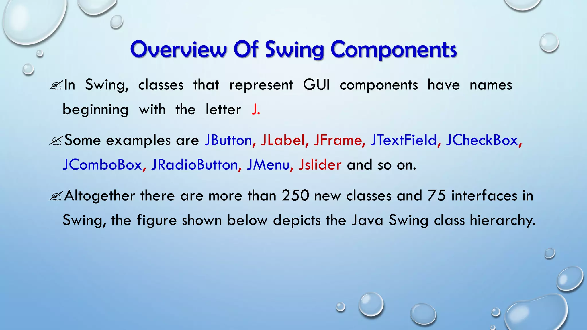 Overview Of Swing Components
In Swing, classes that represent GUI components have names
beginning with the letter J.
Some examples are JButton, JLabel, JFrame, JTextField, JCheckBox,
JComboBox, JRadioButton, JMenu, Jslider and so on.
Altogether there are more than 250 new classes and 75 interfaces in
Swing, the figure shown below depicts the Java Swing class hierarchy.
 
