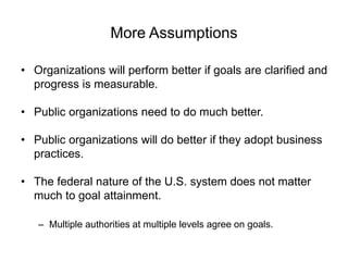 More Assumptions
• Organizations will perform better if goals are clarified and
progress is measurable.
• Public organizations need to do much better.
• Public organizations will do better if they adopt business
practices.
• The federal nature of the U.S. system does not matter
much to goal attainment.
– Multiple authorities at multiple levels agree on goals.
 