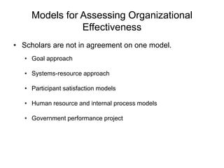 Models for Assessing Organizational
Effectiveness
• Scholars are not in agreement on one model.
• Goal approach
• Systems-resource approach
• Participant satisfaction models
• Human resource and internal process models
• Government performance project
 