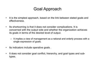 Goal Approach
• It is the simplest approach, based on the link between stated goals and
effectiveness.
• Its shortcoming is that it does not consider complications. It is
concerned with the output side and whether the organization achieves
its goals in terms of the desired level of output.
– It implies a view of management as a rational and orderly process with a
single expression of goals.
• Its indicators include operative goals .
• It does not consider goal conflict, hierarchy, and goal types and sub-
types.
 