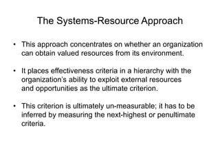 The Systems-Resource Approach
• This approach concentrates on whether an organization
can obtain valued resources from its environment.
• It places effectiveness criteria in a hierarchy with the
organization’s ability to exploit external resources
and opportunities as the ultimate criterion.
• This criterion is ultimately un-measurable; it has to be
inferred by measuring the next-highest or penultimate
criteria.
 