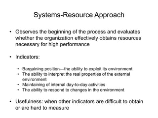 Systems-Resource Approach
• Observes the beginning of the process and evaluates
whether the organization effectively obtains resources
necessary for high performance
• Indicators:
• Bargaining position—the ability to exploit its environment
• The ability to interpret the real properties of the external
environment
• Maintaining of internal day-to-day activities
• The ability to respond to changes in the environment
• Usefulness: when other indicators are difficult to obtain
or are hard to measure
 