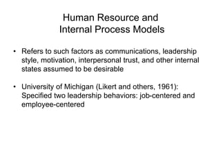 Human Resource and
Internal Process Models
• Refers to such factors as communications, leadership
style, motivation, interpersonal trust, and other internal
states assumed to be desirable
• University of Michigan (Likert and others, 1961):
Specified two leadership behaviors: job-centered and
employee-centered
 