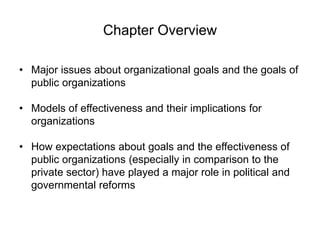 Chapter Overview
• Major issues about organizational goals and the goals of
public organizations
• Models of effectiveness and their implications for
organizations
• How expectations about goals and the effectiveness of
public organizations (especially in comparison to the
private sector) have played a major role in political and
governmental reforms
 
