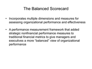 The Balanced Scorecard
• Incorporates multiple dimensions and measures for
assessing organizational performance and effectiveness
• A performance measurement framework that added
strategic nonfinancial performance measures to
traditional financial metrics to give managers and
executives a more “balanced” view of organizational
performance
 