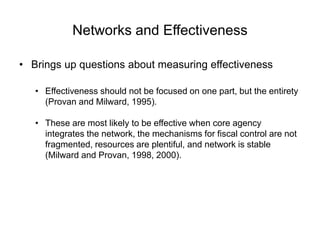 Networks and Effectiveness
• Brings up questions about measuring effectiveness
• Effectiveness should not be focused on one part, but the entirety
(Provan and Milward, 1995).
• These are most likely to be effective when core agency
integrates the network, the mechanisms for fiscal control are not
fragmented, resources are plentiful, and network is stable
(Milward and Provan, 1998, 2000).
 