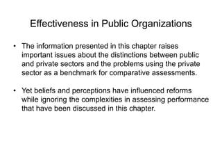 Effectiveness in Public Organizations
• The information presented in this chapter raises
important issues about the distinctions between public
and private sectors and the problems using the private
sector as a benchmark for comparative assessments.
• Yet beliefs and perceptions have influenced reforms
while ignoring the complexities in assessing performance
that have been discussed in this chapter.
 