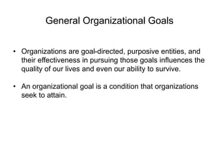 General Organizational Goals
• Organizations are goal-directed, purposive entities, and
their effectiveness in pursuing those goals influences the
quality of our lives and even our ability to survive.
• An organizational goal is a condition that organizations
seek to attain.
 