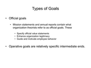 Types of Goals
• Official goals
• Mission statements and annual reports contain what
organization theorists refer to as official goals. These
• Specify official value statements
• Enhance organization legitimacy
• Guide and motivate employee behavior
• Operative goals are relatively specific intermediate ends.
 